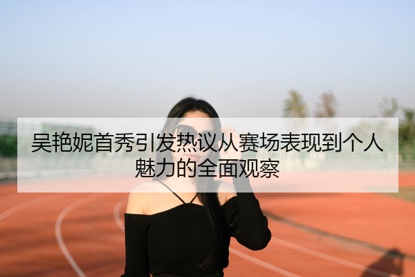 吴艳妮首秀引发热议从赛场表现到个人魅力的全面观察