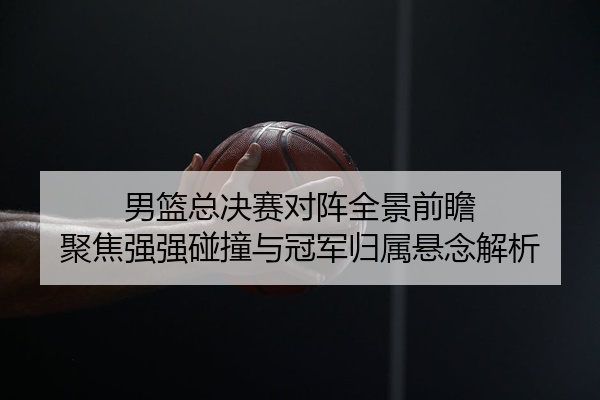 男篮总决赛对阵全景前瞻 聚焦强强碰撞与冠军归属悬念解析